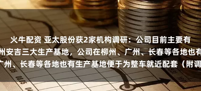火牛配资 亚太股份获2家机构调研：公司目前主要有萧山本部、安徽广德和湖州安吉三大生产基地，公司在柳州、广州、长春等各地也有生产基地便于为整车就近配套（附调研问答）