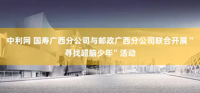 中利网 国寿广西分公司与邮政广西分公司联合开展“寻找超脑少年”活动