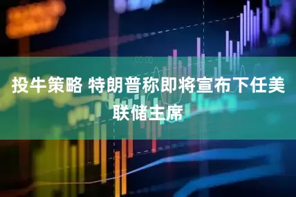 投牛策略 特朗普称即将宣布下任美联储主席