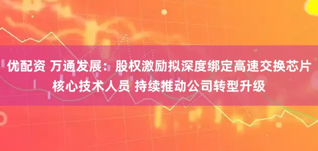 优配资 万通发展：股权激励拟深度绑定高速交换芯片核心技术人员 持续推动公司转型升级