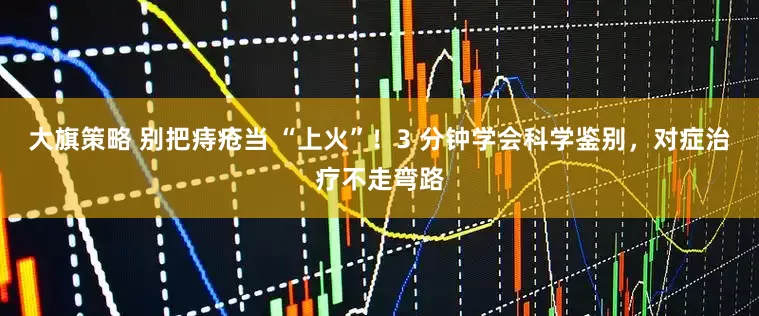 大旗策略 别把痔疮当 “上火”！3 分钟学会科学鉴别，对症治疗不走弯路