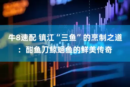 牛8速配 镇江“三鱼”的烹制之道：酣鱼刀鲸蛔鱼的鲜美传奇