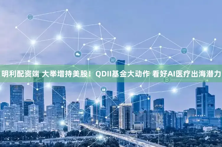 明利配资端 大举增持美股！QDII基金大动作 看好AI医疗出海潜力