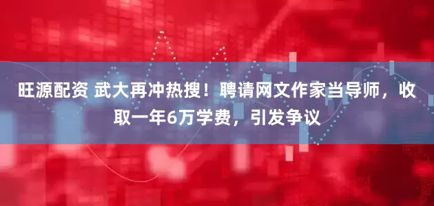 旺源配资 武大再冲热搜！聘请网文作家当导师，收取一年6万学费，引发争议