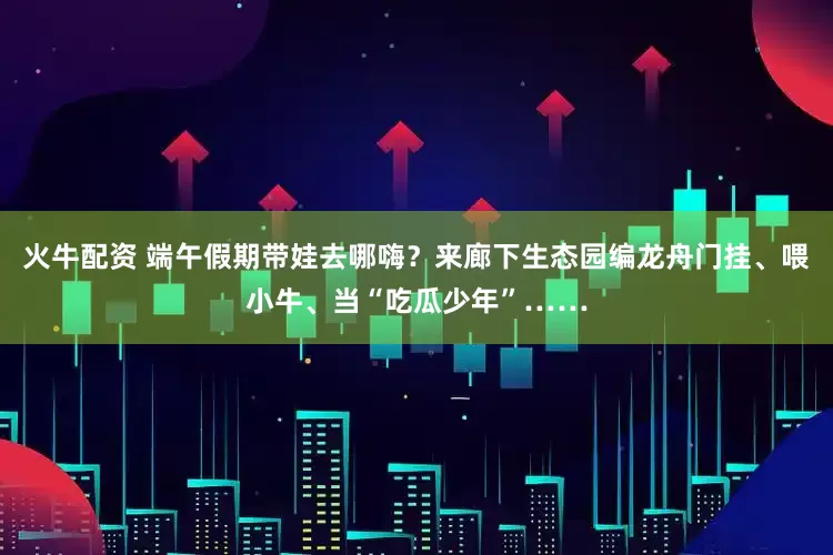 火牛配资 端午假期带娃去哪嗨？来廊下生态园编龙舟门挂、喂小牛、当“吃瓜少年”……